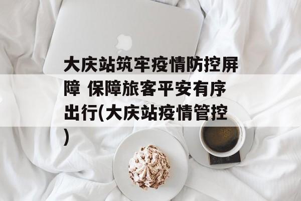 大庆站筑牢疫情防控屏障 保障旅客平安有序出行(大庆站疫情管控)