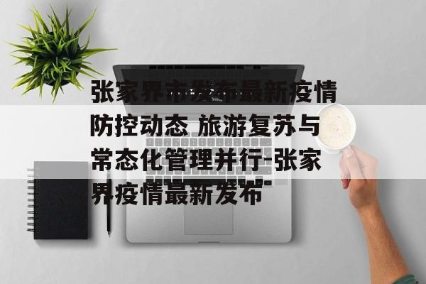 张家界市发布最新疫情防控动态 旅游复苏与常态化管理并行-张家界疫情最新发布