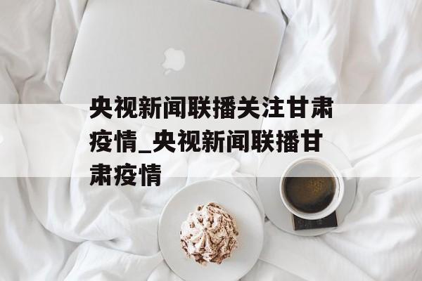 央视新闻联播关注甘肃疫情_央视新闻联播甘肃疫情