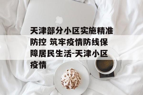 天津部分小区实施精准防控 筑牢疫情防线保障居民生活-天津小区疫情