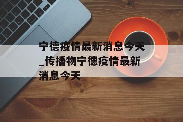 宁德疫情最新消息今天_传播物宁德疫情最新消息今天