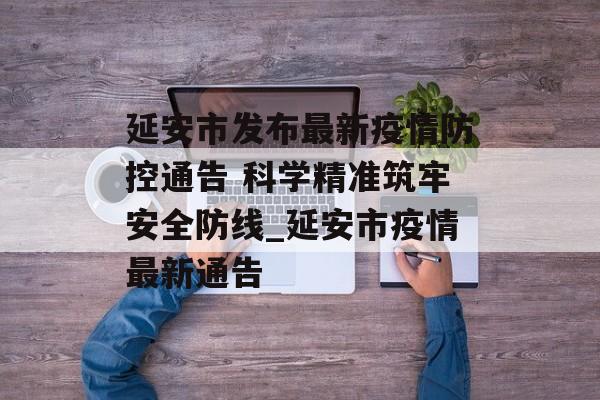 延安市发布最新疫情防控通告 科学精准筑牢安全防线_延安市疫情最新通告