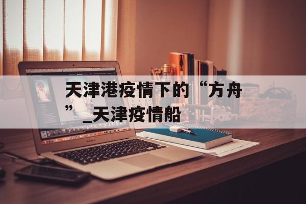 天津港疫情下的“方舟”_天津疫情船