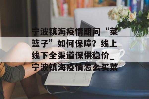 宁波镇海疫情期间“菜篮子”如何保障？线上线下全渠道保供稳价_宁波镇海疫情怎么买菜