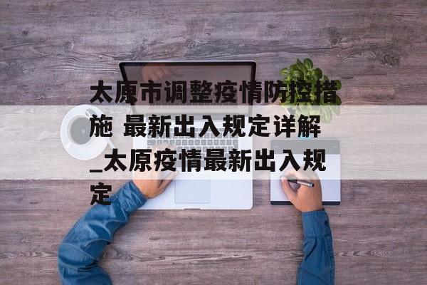 太原市调整疫情防控措施 最新出入规定详解_太原疫情最新出入规定