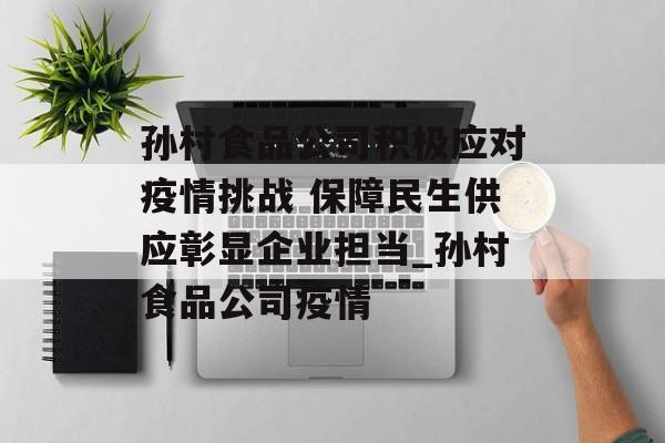 孙村食品公司积极应对疫情挑战 保障民生供应彰显企业担当_孙村食品公司疫情