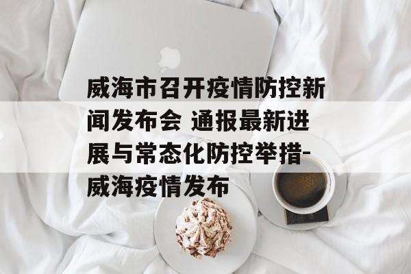 威海市召开疫情防控新闻发布会 通报最新进展与常态化防控举措-威海疫情发布