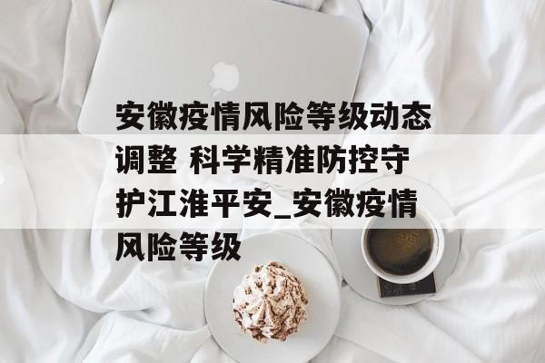 安徽疫情风险等级动态调整 科学精准防控守护江淮平安_安徽疫情风险等级