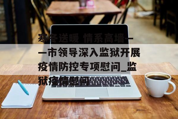 寒冬送暖 情系高墙——市领导深入监狱开展疫情防控专项慰问_监狱疫情慰问