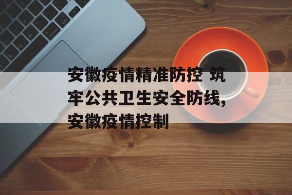 安徽疫情精准防控 筑牢公共卫生安全防线,安徽疫情控制