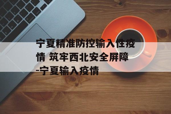 宁夏精准防控输入性疫情 筑牢西北安全屏障-宁夏输入疫情