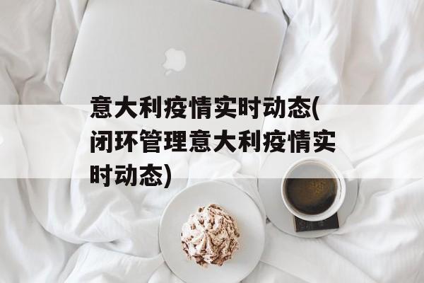 意大利疫情实时动态(闭环管理意大利疫情实时动态)
