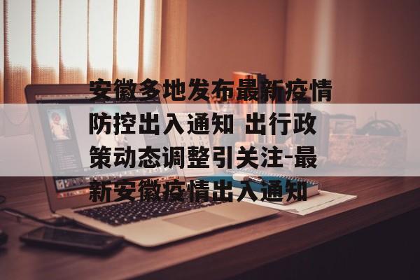安徽多地发布最新疫情防控出入通知 出行政策动态调整引关注-最新安徽疫情出入通知
