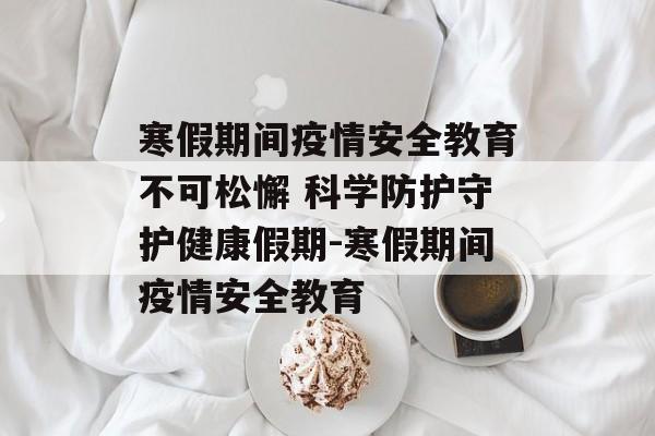 寒假期间疫情安全教育不可松懈 科学防护守护健康假期-寒假期间疫情安全教育