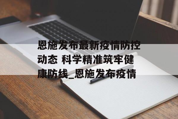恩施发布最新疫情防控动态 科学精准筑牢健康防线_恩施发布疫情