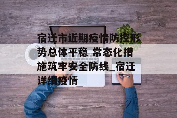宿迁市近期疫情防控形势总体平稳 常态化措施筑牢安全防线_宿迁详细疫情