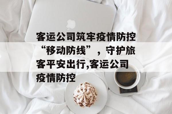客运公司筑牢疫情防控“移动防线”，守护旅客平安出行,客运公司疫情防控