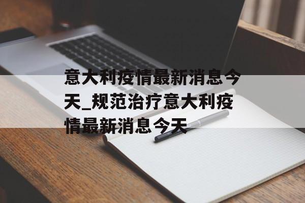 意大利疫情最新消息今天_规范治疗意大利疫情最新消息今天