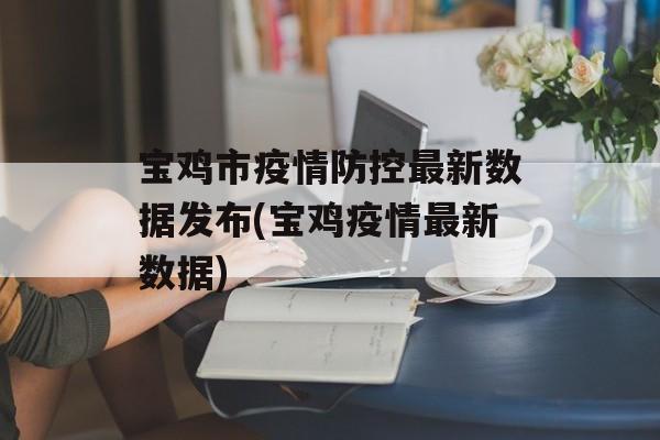 宝鸡市疫情防控最新数据发布(宝鸡疫情最新数据)