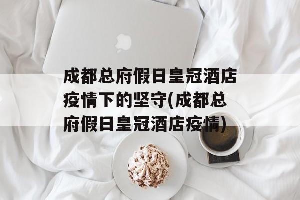 成都总府假日皇冠酒店疫情下的坚守(成都总府假日皇冠酒店疫情)