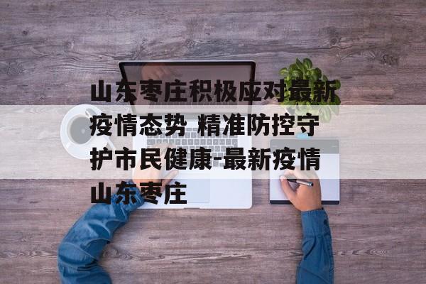 山东枣庄积极应对最新疫情态势 精准防控守护市民健康-最新疫情山东枣庄