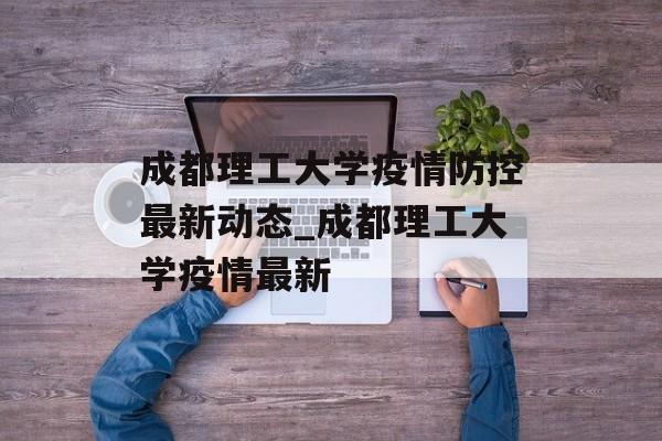成都理工大学疫情防控最新动态_成都理工大学疫情最新
