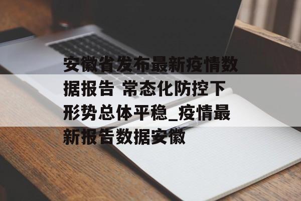 安徽省发布最新疫情数据报告 常态化防控下形势总体平稳_疫情最新报告数据安徽