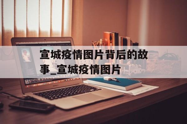 宣城疫情图片背后的故事_宣城疫情图片
