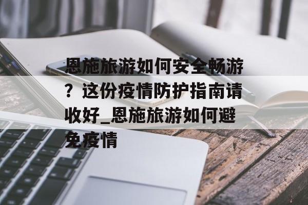 恩施旅游如何安全畅游？这份疫情防护指南请收好_恩施旅游如何避免疫情