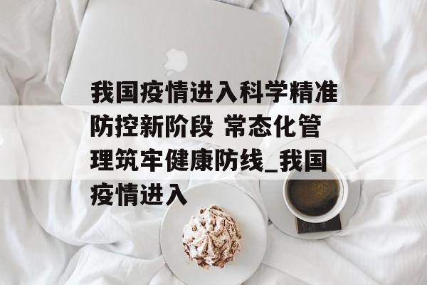 我国疫情进入科学精准防控新阶段 常态化管理筑牢健康防线_我国疫情进入