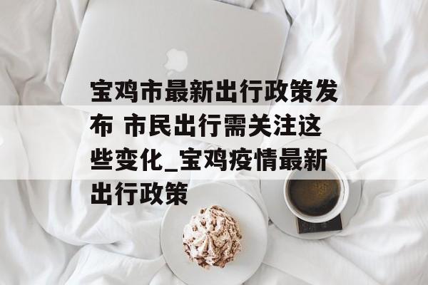 宝鸡市最新出行政策发布 市民出行需关注这些变化_宝鸡疫情最新出行政策