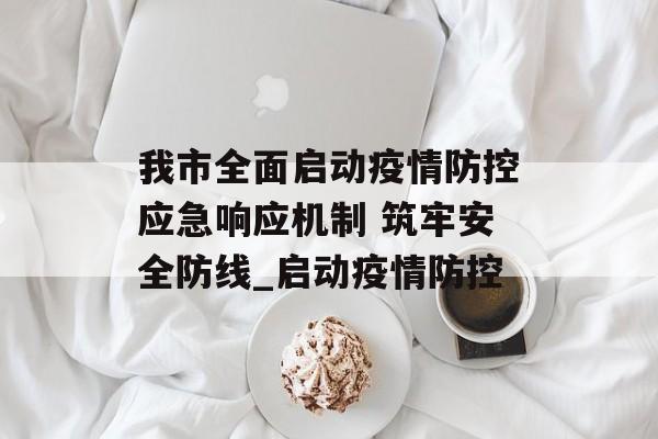 我市全面启动疫情防控应急响应机制 筑牢安全防线_启动疫情防控