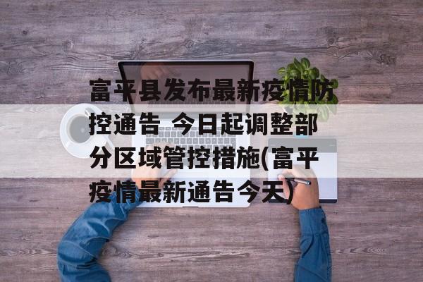 富平县发布最新疫情防控通告 今日起调整部分区域管控措施(富平疫情最新通告今天)