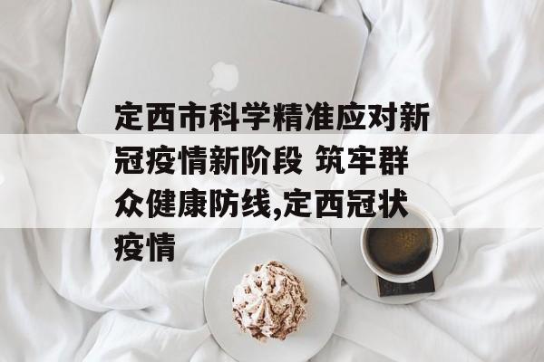定西市科学精准应对新冠疫情新阶段 筑牢群众健康防线,定西冠状疫情