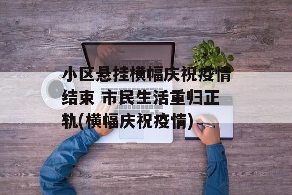 小区悬挂横幅庆祝疫情结束 市民生活重归正轨(横幅庆祝疫情)