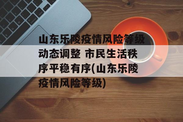 山东乐陵疫情风险等级动态调整 市民生活秩序平稳有序(山东乐陵疫情风险等级)