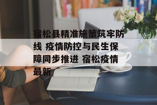 宿松县精准施策筑牢防线 疫情防控与民生保障同步推进 宿松疫情最新