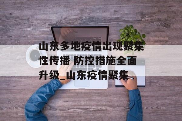 山东多地疫情出现聚集性传播 防控措施全面升级_山东疫情聚集