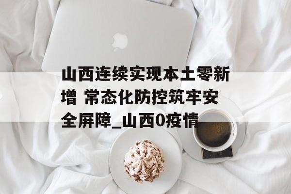 山西连续实现本土零新增 常态化防控筑牢安全屏障_山西0疫情