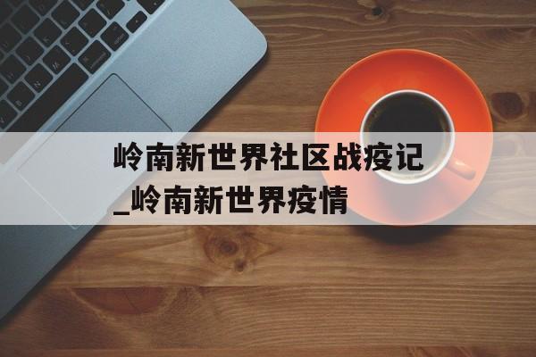 岭南新世界社区战疫记_岭南新世界疫情