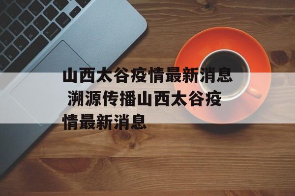 山西太谷疫情最新消息 溯源传播山西太谷疫情最新消息