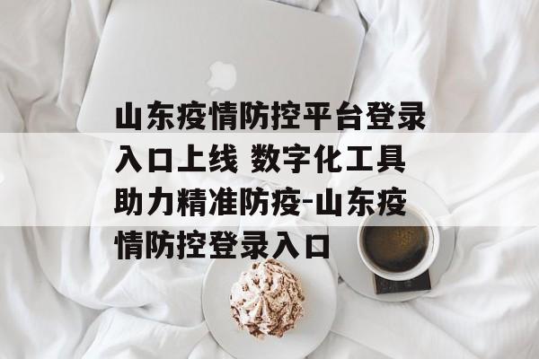山东疫情防控平台登录入口上线 数字化工具助力精准防疫-山东疫情防控登录入口