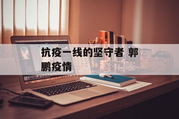 抗疫一线的坚守者 郭鹏疫情