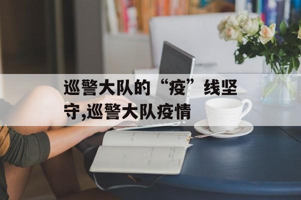 巡警大队的“疫”线坚守,巡警大队疫情