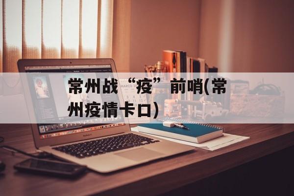 常州战“疫”前哨(常州疫情卡口)