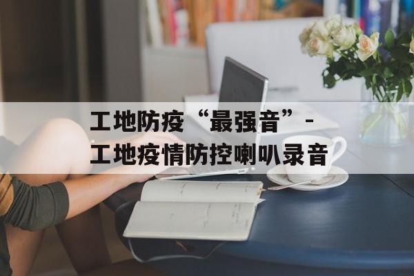 工地防疫“最强音”-工地疫情防控喇叭录音
