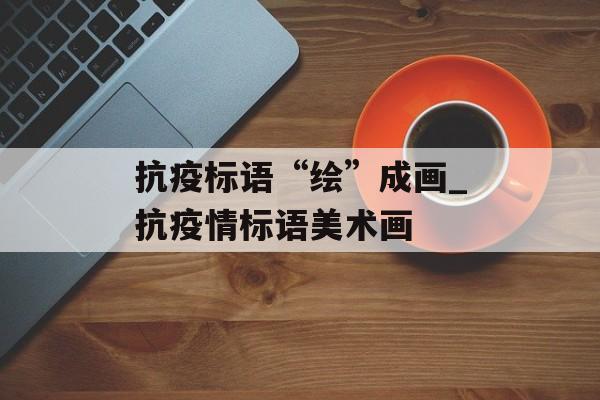 抗疫标语“绘”成画_抗疫情标语美术画