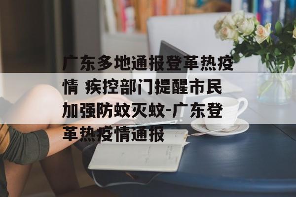 广东多地通报登革热疫情 疾控部门提醒市民加强防蚊灭蚊-广东登革热疫情通报