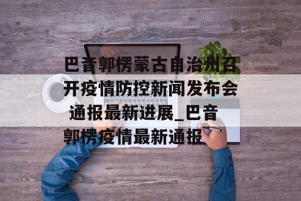 巴音郭楞蒙古自治州召开疫情防控新闻发布会 通报最新进展_巴音郭楞疫情最新通报