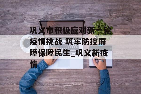 巩义市积极应对新一轮疫情挑战 筑牢防控屏障保障民生_巩义新疫情